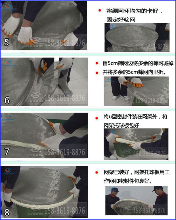 第五步：將旋振篩繃網(wǎng)環(huán)均勻的卡好固定好篩網(wǎng)第六步：留5cm篩網(wǎng)邊將多余的篩網(wǎng)減掉，并將多余的5cm篩網(wǎng)向里折第七步：將u型密封件裝在網(wǎng)架外，將網(wǎng)架托球板包好第八步：網(wǎng)架已裝好，網(wǎng)架托球板用工作網(wǎng)和密封件包裹好。