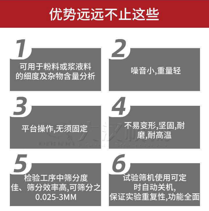 試驗(yàn)篩優(yōu)勢(shì)：1，可用于粉料或漿液料的細(xì)度及雜物含量分析。2，噪音小，重量輕。3，平臺(tái)操作，無(wú)須固定。4，不易變形，堅(jiān)固，耐磨，耐高溫。5，檢驗(yàn)工序中篩分度佳，篩分效率高，可篩分之0.025-3MM6，試驗(yàn)篩機(jī)使用可定時(shí)自動(dòng)關(guān)機(jī)保證實(shí)驗(yàn)重復(fù)性，功能全面。